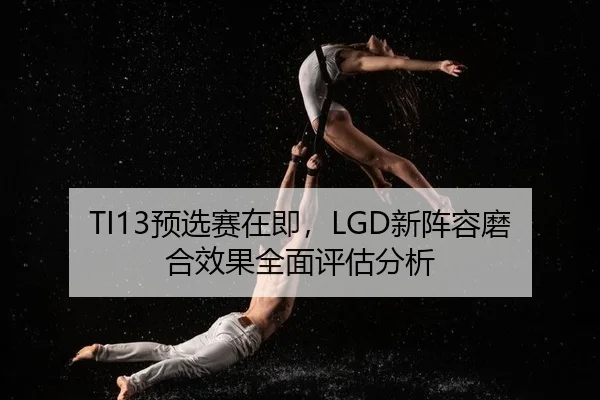 TI13预选赛在即，LGD新阵容磨合效果全面评估分析
